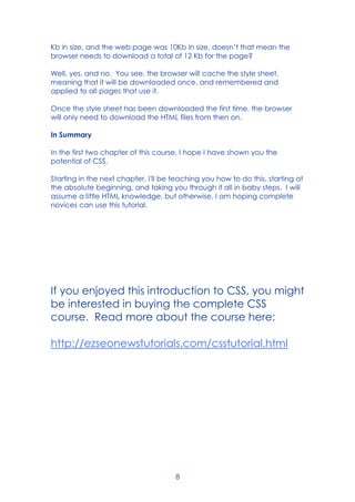 8
Kb in size, and the web page was 10Kb in size, doesn’t that mean the
browser needs to download a total of 12 Kb for the page?
Well, yes, and no. You see, the browser will cache the style sheet,
meaning that it will be downloaded once, and remembered and
applied to all pages that use it.
Once the style sheet has been downloaded the first time, the browser
will only need to download the HTML files from then on.
In Summary
In the first two chapter of this course, I hope I have shown you the
potential of CSS.
Starting in the next chapter, I'll be teaching you how to do this, starting at
the absolute beginning, and taking you through it all in baby steps. I will
assume a little HTML knowledge, but otherwise, I am hoping complete
novices can use this tutorial.
If you enjoyed this introduction to CSS, you might
be interested in buying the complete CSS
course. Read more about the course here:
http://ezseonewstutorials.com/csstutorial.html
 