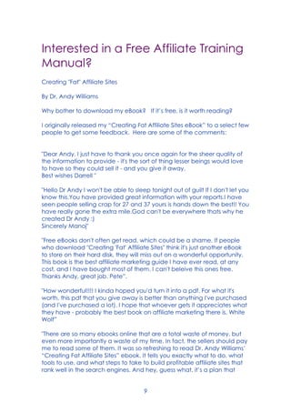 9
Interested in a Free Affiliate Training
Manual?
Creating "Fat" Affiliate Sites
By Dr. Andy Williams
Why bother to download my eBook? If it’s free, is it worth reading?
I originally released my “Creating Fat Affiliate Sites eBook” to a select few
people to get some feedback. Here are some of the comments:
"Dear Andy, I just have to thank you once again for the sheer quality of
the information to provide - it's the sort of thing lesser beings would love
to have so they could sell it - and you give it away.
Best wishes Darrell "
"Hello Dr Andy I won't be able to sleep tonight out of guilt If I don't let you
know this.You have provided great information with your reports.I have
seen people selling crap for 27 and 37 yours is hands down the best!! You
have really gone the extra mile.God can't be everywhere thats why he
created Dr Andy :)
Sincerely Manoj"
"Free eBooks don't often get read, which could be a shame. If people
who download "Creating 'Fat' Affiliate Sites" think it's just another eBook
to store on their hard disk, they will miss out on a wonderful opportunity.
This book is the best affiliate marketing guide I have ever read, at any
cost, and I have bought most of them. I can't beleive this ones free.
Thanks Andy, great job. Pete”.
"How wonderful!!!! I kinda hoped you'd turn it into a pdf. For what it's
worth, this pdf that you give away is better than anything I've purchased
(and I've purchased a lot). I hope that whoever gets it appreciates what
they have - probably the best book on affiliate marketing there is. White
Wolf”
"There are so many ebooks online that are a total waste of money, but
even more importantly a waste of my time. In fact, the sellers should pay
me to read some of them. It was so refreshing to read Dr. Andy Williams’
“Creating Fat Affiliate Sites” ebook. It tells you exactly what to do, what
tools to use, and what steps to take to build profitable affiliate sites that
rank well in the search engines. And hey, guess what, it’s a plan that
 