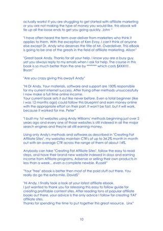 10
actually works! If you are struggling to get started with affiliate marketing
or you are not making the type of money you would like, this ebook will
tie up all the loose ends to get you going quickly. John “
"I have often heard the term over-deliver from marketers who think it
applies to them. With the exception of Ken Evoy, I can't think of anyone
else except Dr. Andy who deserves the title of Mr. Overdeliver. This eBook
is going to be one of the greats in the field of affiliate marketing. Alison”
"Great book Andy. Thanks for all your help. I know you are a busy guy,
yet you always reply to my emails when I ask for help. The course in this
book is so much better than the one by ******* which costs $XXX!!!! .
Bryan”
"Are you crazy giving this away? Andy”
"Hi Dr Andy, Your materials, software and support are 100% responsible
for my current internet success. After trying other methods unsuccessfully
I now make a full time online income.
Your current book sets it out like never before. Even a total beginner (like
I was 12 months ago) could follow this blueprint and earn money online
with the appropriate effort on their part. It won't be fast, but it will work,
because it worked for me. Peter”
"I built my 1st websites using Andy Williams' methods beginning just over 2
years ago and every one of those websites is still indexed in all the major
search engines and they're all still earning money.
Using only Andy's methods and software,as described in "Creating Fat
Affiliate Sites", my websites maintain CTR's of up to 34.2% month in month
out with an average CTR across the range of them of about 14%.
Anybody can take "Creating Fat Affiliate Sites", follow the easy to read
steps, and have their brand new website indexed in days and earning
income from Affiliate programs, Adsense or selling their own products in
less than a week... even a complete newbie. Russell”
"Your "free" ebook is better then most of the paid stuff out there. You
really do go the extra mile. DavidS”
"Hi Andy, I finally took a look at your latest affiliate ebook.
I just wanted to thank you for releasing this easy to follow guide for
creating profitable content sites. After reading tons of popular affiliate
books out there, your advice is the only advice I follow for creating 'FAT'
affiliate sites.
Thanks for spending the time to put together this great resource. Linx”
 