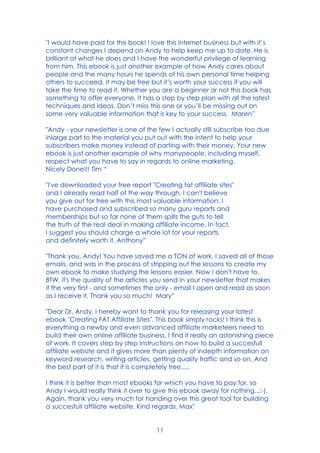 11
"I would have paid for this book! I love this internet business but with it’s
constant changes I depend on Andy to help keep me up to date. He is
brilliant at what he does and I have the wonderful privilege of learning
from him. This ebook is just another example of how Andy cares about
people and the many hours he spends of his own personal time helping
others to succeed. It may be free but it’s worth your success if you will
take the time to read it. Whether you are a beginner or not this book has
something to offer everyone. It has a step by step plan with all the latest
techniques and ideas. Don’t miss this one or you’ll be missing out on
some very valuable information that is key to your success. Maren”
"Andy - your newsletter is one of the few I actually still subscribe too due
inlarge part to the material you put out with the intent to help your
subscribers make money instead of parting with their money. Your new
ebook is just another example of why manypeople, including myself,
respect what you have to say in regards to online marketing.
Nicely Done!!! Tim “
"I've downloaded your free report "Creating fat affiliate sites"
and I already read half of the way through. I can't believe
you give out for free with this most valuable information. I
have purchased and subscribed so many guru reports and
memberships but so far none of them spills the guts to tell
the truth of the real deal in making affiliate income. In fact,
I suggest you should charge a whole lot for your reports
and definitely worth it. Anthony”
"Thank you, Andy! You have saved me a TON of work. I saved all of those
emails, and was in the process of stripping out the lessons to create my
own ebook to make studying the lessons easier. Now I don't have to.
BTW, it's the quality of the articles you send in your newsletter that makes
it the very first - and sometimes the only - email I open and read as soon
as I receive it. Thank you so much! Mary”
"Dear Dr. Andy, I hereby want to thank you for releasing your latest
ebook "Creating FAT Affiliate Sites". This book simply rocks! I think this is
everything a newby and even advanced affiliate marketeers need to
build their own online affiliate business. I find it really an astonishing piece
of work. It covers step by step instructions on how to build a succesfull
affiliate website and it gives more than plenty of indepth information on
keyword research, writing articles, getting quality traffic and so on. And
the best part of it is that it is completely free.....
I think it is better than most ebooks for which you have to pay for, so
Andy I would really think it over to give this ebook away for nothing...:-).
Again, thank you very much for handing over this great tool for building
a succesfull affiliate website. Kind regards, Max"
 