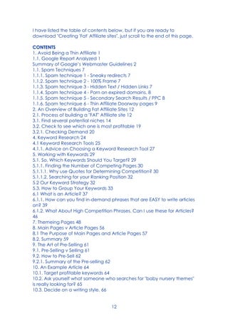12
I have listed the table of contents below, but if you are ready to
download "Creating 'Fat' Affiliate sites", just scroll to the end of this page.
CONTENTS
1. Avoid Being a Thin Affiliate 1
1.1. Google Report Analyzed 1
Summary of Google’s Webmaster Guidelines 2
1.1. Spam Techniques 7
1.1.1. Spam technique 1 - Sneaky redirects 7
1.1.2. Spam technique 2 - 100% Frame 7
1.1.3. Spam technique 3 - Hidden Text / Hidden Links 7
1.1.4. Spam technique 4 - Porn on expired domains. 8
1.1.5. Spam technique 5 - Secondary Search Results / PPC 8
1.1.6. Spam technique 6 - Thin Affiliate Doorway pages 9
2. An Overview of Building Fat Affiliate Sites 12
2.1. Process of building a "FAT" Affiliate site 12
3.1. Find several potential niches 14
3.2. Check to see which one is most profitable 19
3.2.1. Checking Demand 20
4. Keyword Research 24
4.1 Keyword Research Tools 25
4.1.1. Advice on Choosing a Keyword Research Tool 27
5. Working with Keywords 29
5.1. So, Which Keywords Should You Target? 29
5.1.1. Finding the Number of Competing Pages 30
5.1.1.1. Why use Quotes for Determining Competition? 30
5.1.1.2. Searching for your Ranking Position 32
5.2 Our Keyword Strategy 32
5.3. How to Group Your Keywords 33
6.1 What is an Article? 37
6.1.1. How can you find in-demand phrases that are EASY to write articles
on? 39
6.1.2. What About High Competition Phrases. Can I use these for Articles?
46
7. Themeing Pages 48
8. Main Pages v Article Pages 56
8.1 The Purpose of Main Pages and Article Pages 57
8.2. Summary 59
9. The Art of Pre-Selling 61
9.1. Pre-Selling v Selling 61
9.2. How to Pre-Sell 62
9.2.1. Summary of the Pre-selling 62
10. An Example Article 64
10.1. Target profitable keywords 64
10.2. Ask yourself what someone who searches for "baby nursery themes"
is really looking for? 65
10.3. Decide on a writing style. 66
 