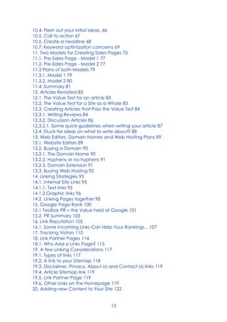 13
10.4. Flesh out your initial ideas. 66
10.5. Call to action 67
10.6. Create a headline 68
10.7. Keyword optimization concerns 69
11. Two Models for Creating Sales Pages 75
11.1. Pre-Sales Page - Model 1 77
11.2. Pre-Sales Page - Model 2 77
11.3 Plans of both Models 79
11.3.1. Model 1 79
11.3.2. Model 2 80
11.4. Summary 81
12. Articles Revisited 83
12.1. The Value Test for an article 83
12.2. The Value Test for a Site as a Whole 83
12.3. Creating Articles that Pass the Value Test 84
12.3.1. Writing Reviews 84
12.3.2. Discussion Articles 86
12.3.2.1. Some quick guidelines when writing your article 87
12.4. Stuck for ideas on what to write about? 88
13. Web Editors, Domain Names and Web Hosting Plans 89
13.1. Website Editors 89
13.2. Buying a Domain 90
13.2.1. The Domain Name 90
13.2.2. Hyphens or no hyphens 91
13.2.3. Domain Extension 91
13.3. Buying Web Hosting 92
14. Linking Strategies 95
14.1. Internal Site Links 95
14.1.1. Text links 95
14.1.2.Graphic links 96
14.2. Linking Pages together 98
15. Google Page Rank 100
15.1 Toolbar PR v the Value held at Google 101
15.2. PR Summary 103
16. Link Reputation 105
16.1. Some Incoming Links Can Help Your Rankings... 107
17. Tracking Visitors 110
18. Link Partner Pages 114
18.1. Why Add a Links Page? 115
19. A few Linking Considerations 117
19.1. Types of links 117
19.2. A link to your Sitemap 118
19.3. Disclaimer, Privacy, About Us and Contact Us links 119
19.4. Article Sitemap link 119
19.5. Link Partner Page 119
19.6. Other Links on the Homepage 119
20. Adding new Content to Your Site 122
 