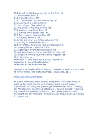 14
20.1 Using Free Articles on your site for Content 125
21. Article Distribution 128
21.1 Article Directories 130
21.1.1. Create your own Article Directory 130
21.2 Submission to webmasters 131
22. Submitting to Directories 133
23. Affiliate Site v Adsense Income 135
23.1. Articles and Affiliate Sites 136
23.2. Articles and Adsense Sites 137
23.3. Becoming an Adsense Guru 137
23.4. Tracking Adsense 138
24. Single site, or several tighter niche sites? 141
25. Owning your own products 147
25.1 Advantages to Owning your own Products 148
26. Keeping in Touch with Visitors 150
27. Legal Requirements for Webmasters 154
28. Building a Product Empire with “PLR” Content 155
29. Issues with running your own Affiliate Program 158
30. In Summary 161
Worksheet 1 - Fat Affiliate Site Building Checklist 164
Worksheet 2 - Generating Ideas 165
Worksheet 3 - Pre-Sell Planner 166
You get “Creating Fat Affiliate Sites” as a free bonus when you subscribe
to my newsletter (and that is also free). To subscribe, go to:
http://ezseonews.com/ezseo
Fill in your name and email address and submit. You’ll then need to
open up the email you are sent, and click a link to confirm your
subscription. On doing this, you will get the download link to “Creating
Fat Affiliate Sites”, plus other great bonuses. You will also start receiving
my newsletter (nearly every Sunday). Don’t worry, you can always
unsubscribe at any time, and I’ll never rent, sell or give away your details
to anyone else.
 