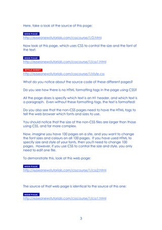 3
Here, take a look at the source of this page:
http://ezseonewstutorials.com/csscourse/1/2.html
Now look at this page, which uses CSS to control the size and the font of
the text:
http://ezseonewstutorials.com/csscourse/1/css1.html
http://ezseonewstutorials.com/csscourse/1/style.css
What do you notice about the source code of these different pages?
Do you see how there is no HTML formatting tags in the page using CSS?
All the page does is specify which text is an H1 header, and which text is
a paragraph. Even without these formatting tags, the text is formatted!
Do you also see that the non-CSS pages need to have the HTML tags to
tell the web browser which fonts and sizes to use.
You should notice that the size of the non-CSS files are larger than those
using CSS, and far more complex.
Now, imagine you have 100 pages on a site, and you want to change
the font sizes and colours on all 100 pages. If you have used HTML to
specify size and style of your fonts, then you'll need to change 100
pages. However, if you use CSS to control the size and style, you only
need to edit one file.
To demonstrate this, look at this web page:
http://ezseonewstutorials.com/csscourse/1/css2.html
The source of that web page is identical to the source of this one:
http://ezseonewstutorials.com/csscourse/1/css1.html
 