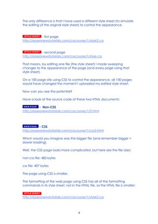 4
The only difference is that I have used a different style sheet (to simulate
the editing of the original style sheet) to control the appearance.
- first page
http://ezseonewstutorials.com/csscourse/1/style2.css
- second page
http://ezseonewstutorials.com/csscourse/1/style.css
That means, by editing one file (the style sheet) I made sweeping
changes to the appearance of the page (and every page using that
style sheet).
On a 100 page site using CSS to control the appearance, all 100 pages
would have changed the moment I uploaded my edited style sheet.
Now can you see the potential?
Have a look at the source code of these two HTML documents:
- Non-CSS
http://ezseonewstutorials.com/csscourse/1/2.html
- CSS
http://ezseonewstutorials.com/csscourse/1/css2.html
Which would you imagine was the bigger file (and remember bigger =
slower loading).
Well, the CSS page looks more complicated, but here are the file sizes:
non-css file: 485 bytes
css file: 407 bytes
The page using CSS is smaller.
The formatting of the web page using CSS has all of the formatting
commands in its style sheet, not in the HTML file, so the HTML file is smaller:
http://ezseonewstutorials.com/csscourse/1/style2.css
 
