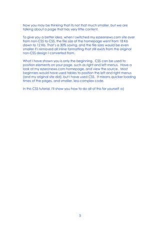 5
Now you may be thinking that its not that much smaller, but we are
talking about a page that has very little content.
To give you a better idea, when I switched my ezseonews.com site over
from non-CSS to CSS, the file size of the homepage went from 18 Kb
down to 12 Kb. That’s a 30% saving, and the file sizes would be even
smaller if I removed all inline formatting that still exists from the original
non-CSS design I converted from.
What I have shown you is only the beginning. CSS can be used to
position elements on your page, such as right and left menus. Have a
look at my ezseonews.com homepage, and view the source. Most
beginners would have used tables to position the left and right menus
(and my original site did), but I have used CSS. It means quicker loading
times of the pages, and smaller, less-complex code.
In this CSS tutorial, I'll show you how to do all of this for yourself :o)
 