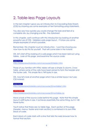 6
2. Table-less Page Layouts
In the last chapter I gave you an introduction to Cascading Style Sheets
(CSS) by showing you some examples of text formatting using stylesheets.
You also saw how quickly you could change the look and feel of a
complete site, by changing one file - the stylesheet.
In this chapter, we'll continue with this introduction by looking at another
powerful use of CSS - tableless web page layout. I’ll show you some
simple examples of what is possible.
Remember, this chapter is just an introduction. I wont be showing you
now how to do this for yourself. That will come later in the tutorial.
OK, let's start off by looking at a web page which has been laid out using
tables. Look at this page, and examine the source code:
http://ezseonewstutorials.com/csscourse/2/table1.htm
Those of you familiar with HTML tables will see a simple 3 column, 3 row
table, where some of the cells have been joined to form the header and
the footer cells. This simple file is 749 bytes in size.
OK, now let's look at another page which has a similar layout, but uses
CSS instead:
http://ezseonewstutorials.com/csscourse/2/nontable1.htm
http://ezseonewstutorials.com/csscourse/2/nontable.css
Have a look at the source code behind this page. Note that this simple
layout is 609 bytes in size. It achieves essentially the same thing, but in 140
fewer bytes.
You'll notice that there are no table tags. Each section of the page
(header, menus, footer and main section) is contained in its own little
block of code.
Each block of code starts with a line that tells the web browser how to
format that section.
 