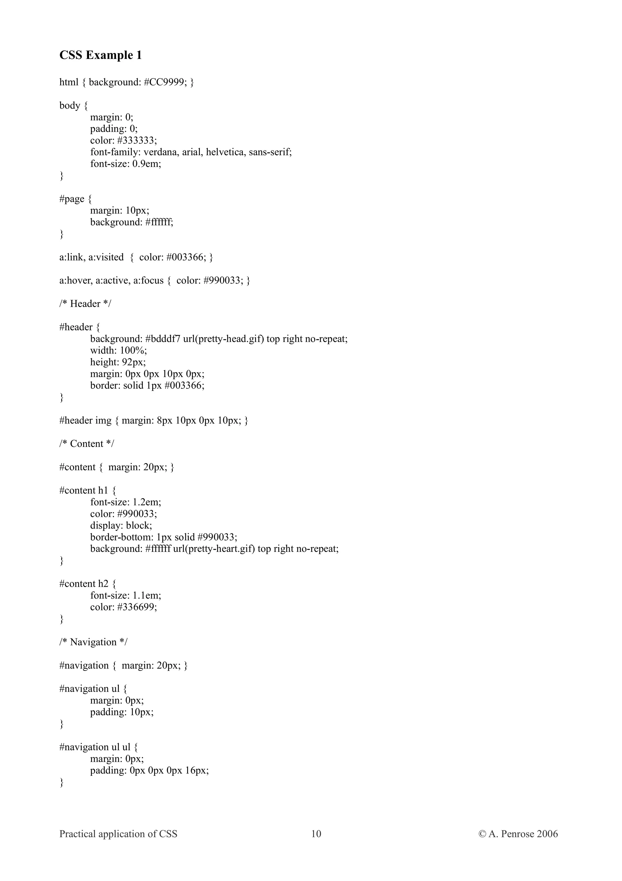 CSS Example 1 html { background: #CC9999; } body { margin: 0; padding: 0; color: #333333; font-family: verdana, arial, helvetica, sans-serif; font-size: 0.9em; } #page { margin: 10px; background: #ffffff; } a:link, a:visited { color: #003366; } a:hover, a:active, a:focus { color: #990033; } /* Header */ #header { background: #bdddf7 url(pretty-head.gif) top right no-repeat; width: 100%; height: 92px; margin: 0px 0px 10px 0px; border: solid 1px #003366; } #header img { margin: 8px 10px 0px 10px; } /* Content */ #content { margin: 20px; } #content h1 { font-size: 1.2em; color: #990033; display: block; border-bottom: 1px solid #990033; background: #ffffff url(pretty-heart.gif) top right no-repeat; } #content h2 { font-size: 1.1em; color: #336699; } /* Navigation */ #navigation { margin: 20px; } #navigation ul { margin: 0px; padding: 10px; } #navigation ul ul { margin: 0px; padding: 0px 0px 0px 16px; } Practical application of CSS 10 © A. Penrose 2006 