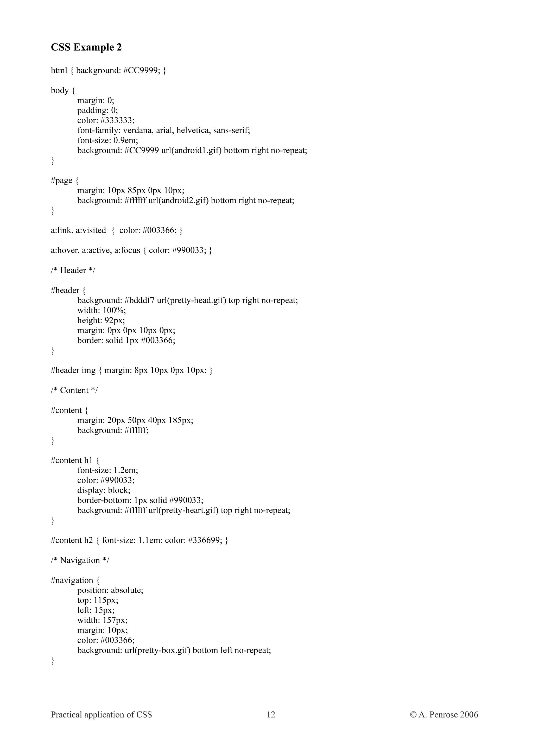 CSS Example 2 html { background: #CC9999; } body { margin: 0; padding: 0; color: #333333; font-family: verdana, arial, helvetica, sans-serif; font-size: 0.9em; background: #CC9999 url(android1.gif) bottom right no-repeat; } #page { margin: 10px 85px 0px 10px; background: #ffffff url(android2.gif) bottom right no-repeat; } a:link, a:visited { color: #003366; } a:hover, a:active, a:focus { color: #990033; } /* Header */ #header { background: #bdddf7 url(pretty-head.gif) top right no-repeat; width: 100%; height: 92px; margin: 0px 0px 10px 0px; border: solid 1px #003366; } #header img { margin: 8px 10px 0px 10px; } /* Content */ #content { margin: 20px 50px 40px 185px; background: #ffffff; } #content h1 { font-size: 1.2em; color: #990033; display: block; border-bottom: 1px solid #990033; background: #ffffff url(pretty-heart.gif) top right no-repeat; } #content h2 { font-size: 1.1em; color: #336699; } /* Navigation */ #navigation { position: absolute; top: 115px; left: 15px; width: 157px; margin: 10px; color: #003366; background: url(pretty-box.gif) bottom left no-repeat; } Practical application of CSS 12 © A. Penrose 2006 