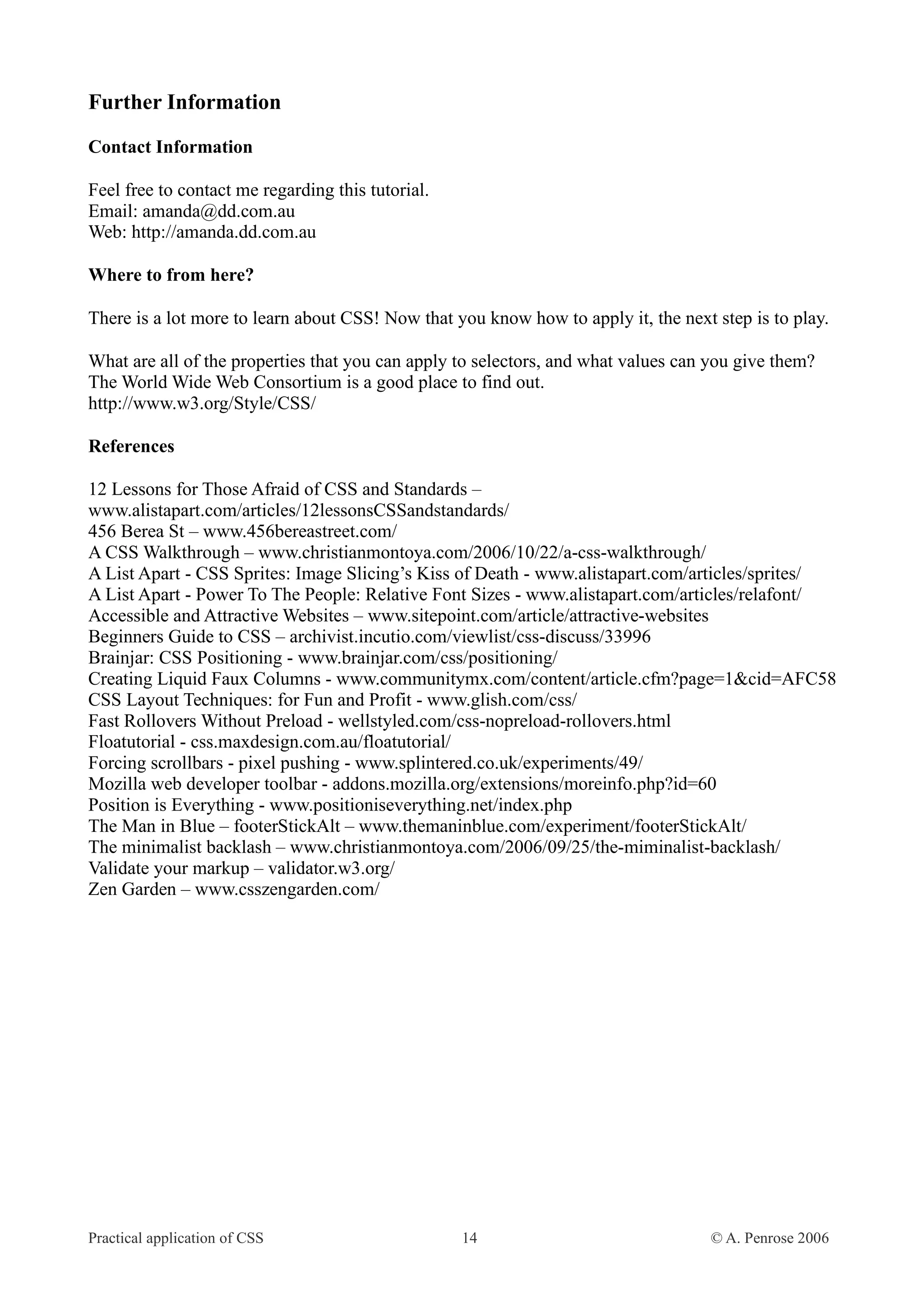 Further Information Contact Information Feel free to contact me regarding this tutorial. Email: amanda@dd.com.au Web: http://amanda.dd.com.au Where to from here? There is a lot more to learn about CSS! Now that you know how to apply it, the next step is to play. What are all of the properties that you can apply to selectors, and what values can you give them? The World Wide Web Consortium is a good place to find out. http://www.w3.org/Style/CSS/ References 12 Lessons for Those Afraid of CSS and Standards – www.alistapart.com/articles/12lessonsCSSandstandards/ 456 Berea St – www.456bereastreet.com/ A CSS Walkthrough – www.christianmontoya.com/2006/10/22/a-css-walkthrough/ A List Apart - CSS Sprites: Image Slicing’s Kiss of Death - www.alistapart.com/articles/sprites/ A List Apart - Power To The People: Relative Font Sizes - www.alistapart.com/articles/relafont/ Accessible and Attractive Websites – www.sitepoint.com/article/attractive-websites Beginners Guide to CSS – archivist.incutio.com/viewlist/css-discuss/33996 Brainjar: CSS Positioning - www.brainjar.com/css/positioning/ Creating Liquid Faux Columns - www.communitymx.com/content/article.cfm?page=1&cid=AFC58 CSS Layout Techniques: for Fun and Profit - www.glish.com/css/ Fast Rollovers Without Preload - wellstyled.com/css-nopreload-rollovers.html Floatutorial - css.maxdesign.com.au/floatutorial/ Forcing scrollbars - pixel pushing - www.splintered.co.uk/experiments/49/ Mozilla web developer toolbar - addons.mozilla.org/extensions/moreinfo.php?id=60 Position is Everything - www.positioniseverything.net/index.php The Man in Blue – footerStickAlt – www.themaninblue.com/experiment/footerStickAlt/ The minimalist backlash – www.christianmontoya.com/2006/09/25/the-miminalist-backlash/ Validate your markup – validator.w3.org/ Zen Garden – www.csszengarden.com/ Practical application of CSS 14 © A. Penrose 2006 