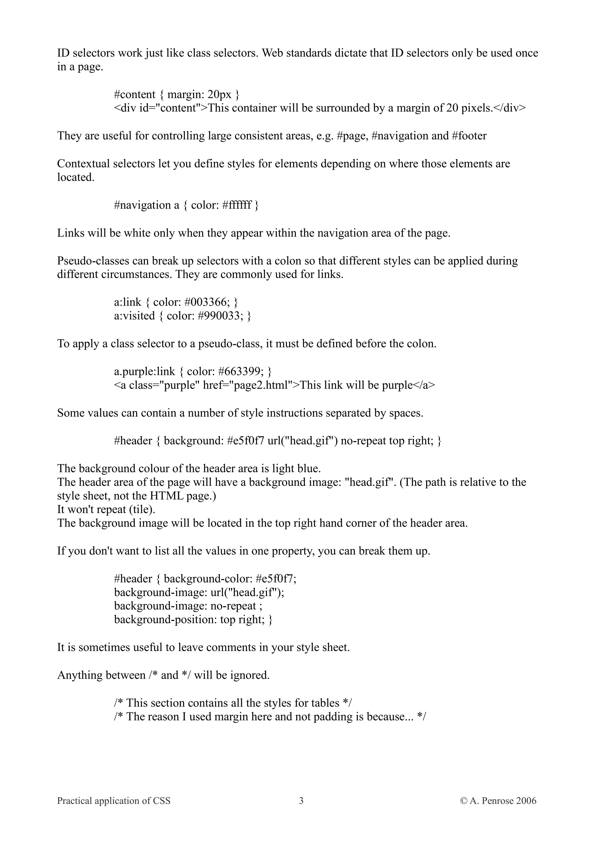 ID selectors work just like class selectors. Web standards dictate that ID selectors only be used once in a page. #content { margin: 20px } <div id="content">This container will be surrounded by a margin of 20 pixels.</div> They are useful for controlling large consistent areas, e.g. #page, #navigation and #footer Contextual selectors let you define styles for elements depending on where those elements are located. #navigation a { color: #ffffff } Links will be white only when they appear within the navigation area of the page. Pseudo-classes can break up selectors with a colon so that different styles can be applied during different circumstances. They are commonly used for links. a:link { color: #003366; } a:visited { color: #990033; } To apply a class selector to a pseudo-class, it must be defined before the colon. a.purple:link { color: #663399; } <a class="purple" href="page2.html">This link will be purple</a> Some values can contain a number of style instructions separated by spaces. #header { background: #e5f0f7 url("head.gif") no-repeat top right; } The background colour of the header area is light blue. The header area of the page will have a background image: "head.gif". (The path is relative to the style sheet, not the HTML page.) It won't repeat (tile). The background image will be located in the top right hand corner of the header area. If you don't want to list all the values in one property, you can break them up. #header { background-color: #e5f0f7; background-image: url("head.gif"); background-image: no-repeat ; background-position: top right; } It is sometimes useful to leave comments in your style sheet. Anything between /* and */ will be ignored. /* This section contains all the styles for tables */ /* The reason I used margin here and not padding is because... */ Practical application of CSS 3 © A. Penrose 2006 