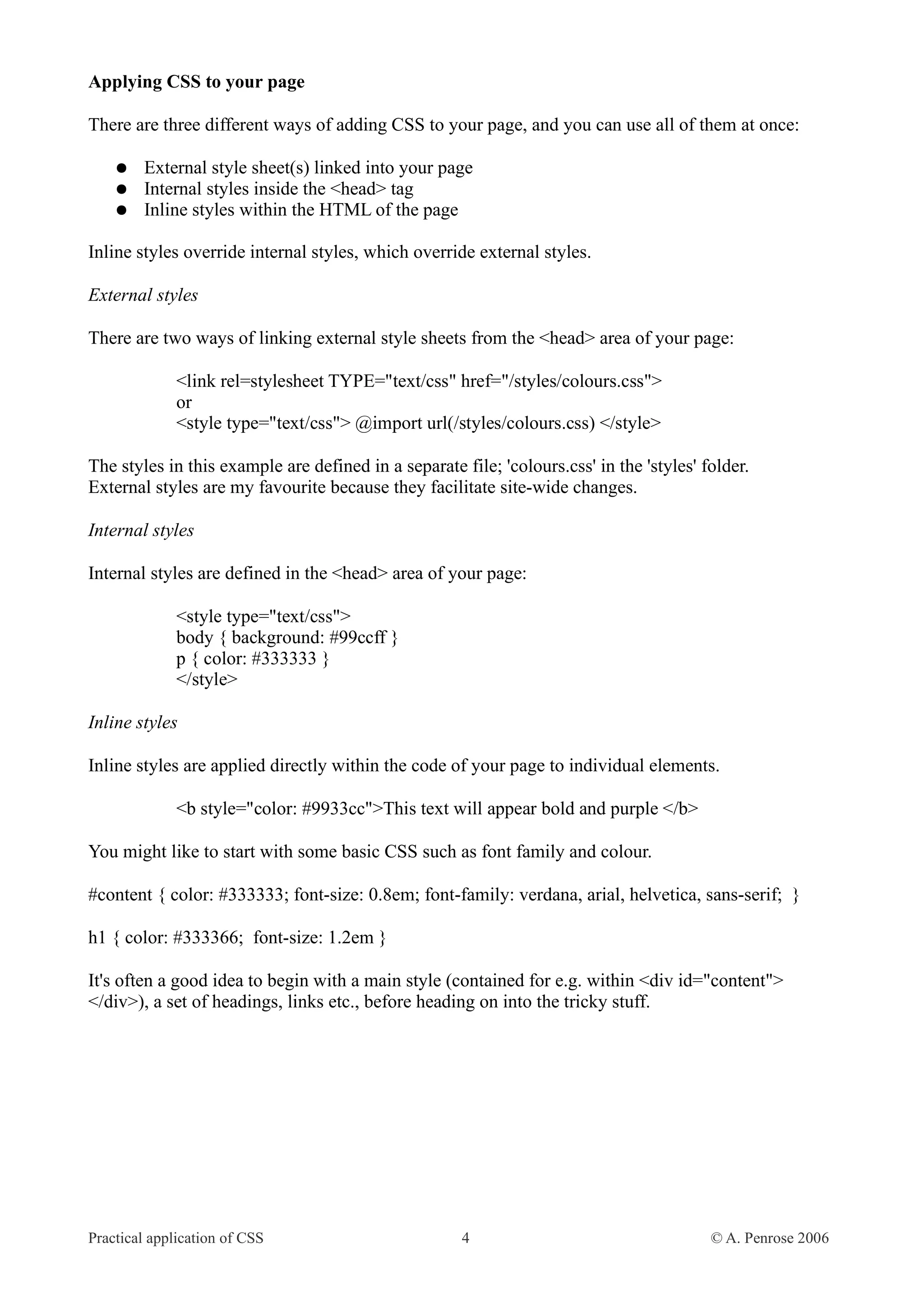 Applying CSS to your page There are three different ways of adding CSS to your page, and you can use all of them at once: ● External style sheet(s) linked into your page ● Internal styles inside the <head> tag ● Inline styles within the HTML of the page Inline styles override internal styles, which override external styles. External styles There are two ways of linking external style sheets from the <head> area of your page: <link rel=stylesheet TYPE="text/css" href="/styles/colours.css"> or <style type="text/css"> @import url(/styles/colours.css) </style> The styles in this example are defined in a separate file; 'colours.css' in the 'styles' folder. External styles are my favourite because they facilitate site-wide changes. Internal styles Internal styles are defined in the <head> area of your page: <style type="text/css"> body { background: #99ccff } p { color: #333333 } </style> Inline styles Inline styles are applied directly within the code of your page to individual elements. <b style="color: #9933cc">This text will appear bold and purple </b> You might like to start with some basic CSS such as font family and colour. #content { color: #333333; font-size: 0.8em; font-family: verdana, arial, helvetica, sans-serif; } h1 { color: #333366; font-size: 1.2em } It's often a good idea to begin with a main style (contained for e.g. within <div id="content"> </div>), a set of headings, links etc., before heading on into the tricky stuff. Practical application of CSS 4 © A. Penrose 2006 