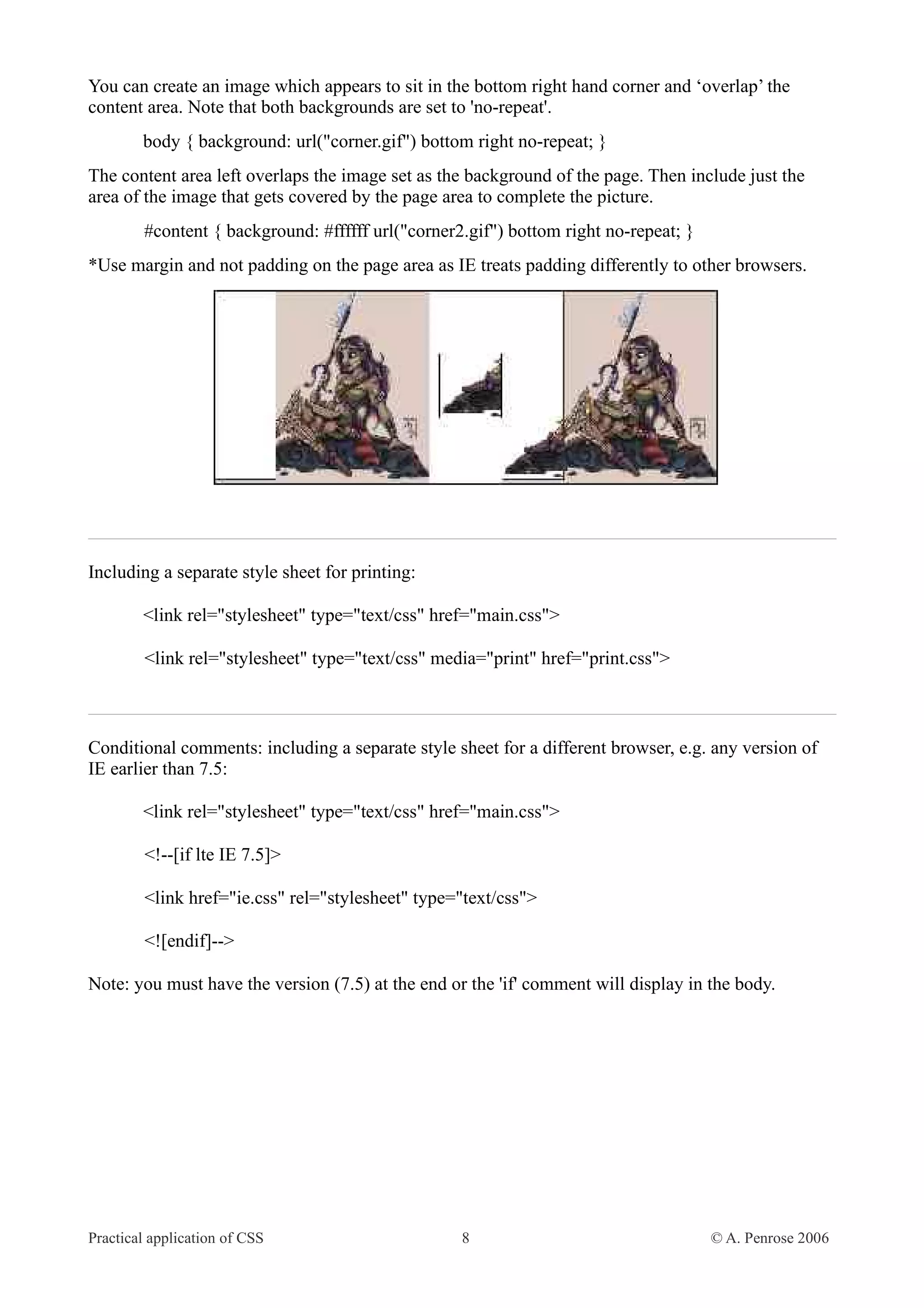 You can create an image which appears to sit in the bottom right hand corner and ‘overlap’ the content area. Note that both backgrounds are set to 'no-repeat'. body { background: url("corner.gif") bottom right no-repeat; } The content area left overlaps the image set as the background of the page. Then include just the area of the image that gets covered by the page area to complete the picture. #content { background: #ffffff url("corner2.gif") bottom right no-repeat; } *Use margin and not padding on the page area as IE treats padding differently to other browsers. Including a separate style sheet for printing: <link rel="stylesheet" type="text/css" href="main.css"> <link rel="stylesheet" type="text/css" media="print" href="print.css"> Conditional comments: including a separate style sheet for a different browser, e.g. any version of IE earlier than 7.5: <link rel="stylesheet" type="text/css" href="main.css"> <!--[if lte IE 7.5]> <link href="ie.css" rel="stylesheet" type="text/css"> <![endif]--> Note: you must have the version (7.5) at the end or the 'if' comment will display in the body. Practical application of CSS 8 © A. Penrose 2006 