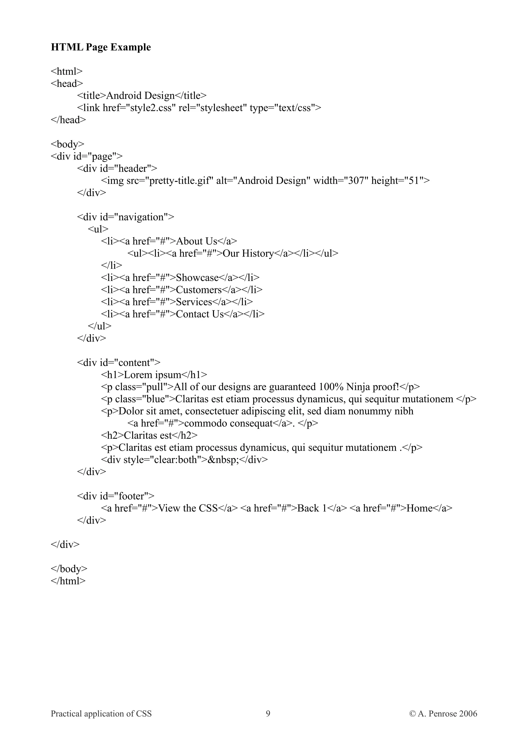 HTML Page Example <html> <head> <title>Android Design</title> <link href="style2.css" rel="stylesheet" type="text/css"> </head> <body> <div id="page"> <div id="header"> <img src="pretty-title.gif" alt="Android Design" width="307" height="51"> </div> <div id="navigation"> <ul> <li><a href="#">About Us</a> <ul><li><a href="#">Our History</a></li></ul> </li> <li><a href="#">Showcase</a></li> <li><a href="#">Customers</a></li> <li><a href="#">Services</a></li> <li><a href="#">Contact Us</a></li> </ul> </div> <div id="content"> <h1>Lorem ipsum</h1> <p class="pull">All of our designs are guaranteed 100% Ninja proof!</p> <p class="blue">Claritas est etiam processus dynamicus, qui sequitur mutationem </p> <p>Dolor sit amet, consectetuer adipiscing elit, sed diam nonummy nibh <a href="#">commodo consequat</a>. </p> <h2>Claritas est</h2> <p>Claritas est etiam processus dynamicus, qui sequitur mutationem .</p> <div style="clear:both">&nbsp;</div> </div> <div id="footer"> <a href="#">View the CSS</a> <a href="#">Back 1</a> <a href="#">Home</a> </div> </div> </body> </html> Practical application of CSS 9 © A. Penrose 2006 