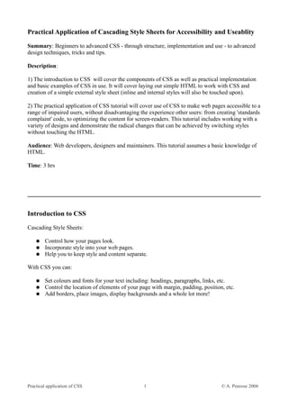 Practical Application of Cascading Style Sheets for Accessibility and Useablity
Summary: Beginners to advanced CSS - through structure, implementation and use - to advanced
design techniques, tricks and tips.

Description:

1) The introduction to CSS will cover the components of CSS as well as practical implementation
and basic examples of CSS in use. It will cover laying out simple HTML to work with CSS and
creation of a simple external style sheet (inline and internal styles will also be touched upon).

2) The practical application of CSS tutorial will cover use of CSS to make web pages accessible to a
range of impaired users, without disadvantaging the experience other users: from creating 'standards
complaint' code, to optimizing the content for screen-readers. This tutorial includes working with a
variety of designs and demonstrate the radical changes that can be achieved by switching styles
without touching the HTML.

Audience: Web developers, designers and maintainers. This tutorial assumes a basic knowledge of
HTML.

Time: 3 hrs




Introduction to CSS
Cascading Style Sheets:

    ●   Control how your pages look.
    ●   Incorporate style into your web pages.
    ●   Help you to keep style and content separate.

With CSS you can:

    ●   Set colours and fonts for your text including: headings, paragraphs, links, etc.
    ●   Control the location of elements of your page with margin, padding, position, etc.
    ●   Add borders, place images, display backgrounds and a whole lot more!




Practical application of CSS                      1                                 © A. Penrose 2006
 