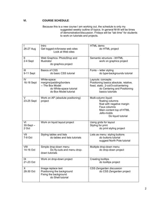VI.           COURSE SCHEDULE:

              Because this is a new course I am working out, the schedule is only my
                             suggested weekly outline of topics. In general M-W will be times
                             of demonstration/discussion. Fridays will be “lab time” for students
                             to work on tutorials and projects.


I            Intro                                     HTML demo
26-27 Aug    Get logged-in/browse web sites                  do HTML project
                       Look at Web sites

II           Web Graphics: PhotoShop and               Semantic structure - XHTML
2-4 Sept     Illustrator                                     work on graphics project
                       do graphics project

III          Basics of CSS                             Fonts – letter styling
9-11 Sept            do basic CSS tutorial                     do type-backgrounds tutorial

IV           White-space:                              Layouts: concepts:
16-18 Sept   margins/padding/borders                   Positioning basics:absolute, relative,
             -- The Box Model                          fixed, static. 2-col/3-col/centering
                     do White-space tutorial                    do Centering and Positioning
                     do Box Model tutorial                      basics tutorials

V            Work on AP (absolute positioning)         Multi-column liquid:
23-25 Sept   project                                           floating columns
                                                               float with negative margin
                                                               Faux columns
                                                               Main content top of HTML
                                                               Jello-molds
                                                                        Do liquid tutorial

VI           Work on liquid layout project             Using grids for layout
30-Sept –                                              Styling for print
2 Oct                                                           do print styling project

VII          Styling tables and lists                  Lists as menu: styling buttons
7-9 Oct               do tables and lists tutorials             do buttons tutorial
                                                                suggest North Pole tutorial

VIII         Simple drop-down menu                     Multiple drop-down menu
14-16 Oct           Do fly-outs and menu drop-                 do drop-down project
             down tutorials

IX           Work on drop-down project                 Creating tooltips
21-23 Oct                                                      do tooltips project

X            Image replace text                        CSS Zengarden discussion
28-30 Oct    Positioning the background                      do CSS Zengarden project
             Fixing the background
                      do Shell tutorial



                                                                                                    2
 