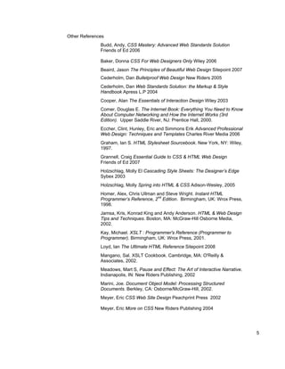 Other References
              Budd, Andy, CSS Mastery: Advanced Web Standards Solution
              Friends of Ed 2006

              Baker, Donna CSS For Web Designers Only Wiley 2006
              Beaird, Jason The Principles of Beautiful Web Design Sitepoint 2007
              Cederholm, Dan Bulletproof Web Design New Riders 2005
              Cederholm, Dan Web Standards Solution: the Markup & Style
              Handbook Apress L.P 2004
              Cooper, Alan The Essentials of Interaction Design Wiley 2003
              Comer, Douglas E. The Internet Book: Everything You Need to Know
              About Computer Networking and How the Internet Works (3rd
              Edition). Upper Saddle River, NJ: Prentice Hall, 2000.
              Eccher, Clint, Hunley, Eric and Simmons Erik Advanced Professional
              Web Design: Techniques and Templates Charles River Media 2006
              Graham, Ian S. HTML Stylesheet Sourcebook. New York, NY: Wiley,
              1997.
              Grannell, Craig Essential Guide to CSS & HTML Web Design
              Friends of Ed 2007
              Holzschlag, Molly El Cascading Style Sheets: The Designer’s Edge
              Sybex 2003
              Holzschlag, Molly Spring into HTML & CSS Adison-Wesley, 2005
              Homer, Alex, Chris Ullman and Steve Wright. Instant HTML
              Programmer’s Reference, 2nd Edition. Birmingham, UK: Wrox Press,
              1998.
              Jamsa, Kris, Konrad King and Andy Anderson. HTML & Web Design
              Tips and Techniques. Boston, MA: McGraw-Hill Osborne Media,
              2002.
              Kay, Michael. XSLT : Programmer's Reference (Programmer to
              Programmer). Birmingham, UK: Wrox Press, 2001.
              Loyd, Ian The Ultimate HTML Reference Sitepoint 2008
              Mangano, Sal. XSLT Cookbook. Cambridge, MA: O'Reilly &
              Associates, 2002.
              Meadows, Mart S, Pause and Effect: The Art of Interactive Narrative.
              Indianapolis, IN: New Riders Publishing, 2002
              Marini, Joe. Document Object Model: Processing Structured
              Documents. Berkley, CA: Osborne/McGraw-Hill, 2002.
              Meyer, Eric CSS Web Site Design Peachprint Press 2002

              Meyer, Eric More on CSS New Riders Publishing 2004




                                                                                     5
 