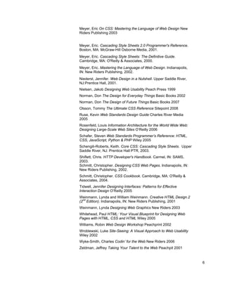 Meyer, Eric On CSS: Mastering the Language of Web Design New
Riders Publishing 2003


Meyer, Eric. Cascading Style Sheets 2.0 Programmer's Reference.
Boston, MA: McGraw-Hill Osborne Media, 2001.
Meyer, Eric. Cascading Style Sheets: The Definitive Guide.
Cambridge, MA: O'Reilly & Associates, 2000.
Meyer, Eric. Mastering the Language of Web Design. Indianapolis,
IN: New Riders Publishing, 2002.
Niederst, Jennifer. Web Design in a Nutshell. Upper Saddle River,
NJ:Prentice Hall, 2001.
Nielsen, Jakob Designing Web Usability Peach Press 1999
Norman, Don The Design for Everyday Things Basic Books 2002
Norman, Don The Design of Future Things Basic Books 2007
Olsson, Tommy The Ultimate CSS Reference Sitepoint 2008
Ruse, Kevin Web Standards Design Guide Charles River Media
2005
Rosenfeld, Louis Information Architecture for the World Wide Web:
Designing Large-Scale Web Sites O’Reilly 2006
Schafer, Steven Web Standards Programmer’s Reference: HTML,
CSS, JavaScript, Python & PHP Wiley 2005
Schengili-Roberts, Keith. Core CSS: Cascading Style Sheets. Upper
Saddle River, NJ: Prentice Hall PTR, 2003.
Shiflett, Chris. HTTP Developer's Handbook. Carmel, IN: SAMS,
2003.
Schmitt, Christopher. Designing CSS Web Pages. Indianapolis, IN:
New Riders Publishing, 2002.
Schmitt, Christopher. CSS Cookbook. Cambridge, MA: O'Reilly &
Associates, 2004.
Tidwell, Jennifer Designing Interfaces: Patterns for Effective
Interaction Design O’Reilly 2005
Weinmann, Lynda and William Weinmann. Creative HTML Design.2
  nd
(2 Edition). Indianapolis, IN: New Riders Publishing, 2001
Weinmann, Lynda Designing Web Graphics New Riders 2003
Whitehead, Paul HTML: Your Visual Blueprint for Designing Web
Pages with HTML, CSS and HTML Wiley 2005
Williams, Robin Web Design Workshop Peachprint 2002
Wroblewski, Luke Site-Seeing: A Visual Approach to Web Usability
Wiley 2002
Wyke-Smith, Charles Codin’ for the Web New Riders 2006
Zeldman, Jeffrey Taking Your Talent to the Web Peachpit 2001


                                                                    6
 
