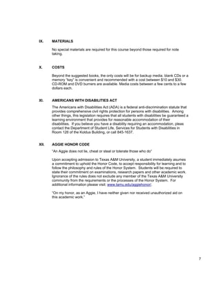 IX.    MATERIALS

       No special materials are required for this course beyond those required for note
       taking.


X.     COSTS

       Beyond the suggested books, the only costs will be for backup media. blank CDs or a
       memory “key” is convenient and recommended with a cost between $10 and $30.
       CD-ROM and DVD burners are available. Media costs between a few cents to a few
       dollars each.


XI.    AMERICANS WITH DISABILITIES ACT
       The Americans with Disabilities Act (ADA) is a federal anti-discrimination statute that
       provides comprehensive civil rights protection for persons with disabilities. Among
       other things, this legislation requires that all students with disabilities be guaranteed a
       learning environment that provides for reasonable accommodation of their
       disabilities. If you believe you have a disability requiring an accommodation, pleas
       contact the Department of Student Life, Services for Students with Disabilities in
       Room 126 of the Koldus Building, or call 845-1637.


XII.   AGGIE HONOR CODE
       “An Aggie does not lie, cheat or steal or tolerate those who do”

       Upon accepting admission to Texas A&M University, a student immediately asumes
       a commitment to uphold the Honor Code, to accept responsibility for learning and to
       follow the philosophy and rules of the Honor System. Students will be required to
       state their commitment on examinations, research papers and other academic work.
       Ignorance of the rules does not exclude any member of the Texas A&M University
       community from the requirements or the processes of the Honor System. For
       additional information please visit: www.tamu.edu/aggiehonor/.

       “On my honor, as an Aggie, I have neither given nor received unauthorized aid on
       this academic work.”




                                                                                                     7
 