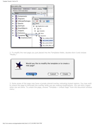 Template Tutorial : GoLive CS




             2. To modify the new page you just placed into the Templates folder, double-click it and choose
             “Modify.”




             3. Some areas of the page may have a purple colored overlay indicating locked regions. You may wish
             to unlock the page to eliminate the overlay while you are making modifications. You can lock it again
             when you are done. To unlock the page, choose “Template > Unlock Page” from the document window
             menu.




http://www.amenco.com/pagetemplates/index.html (3 of 7)1/26/2004 5:04:07 PM
 