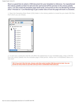 Template Tutorial : GoLive CS


             Now is a good time to select a CSS document for your template to reference. I’ve repositioned
             the Library palette so that it is tall and slim and turned off the preview in the Library palette
             menu. I’ve also made the template page itself small, and turned on the Live Rendering window
             (File > Preview In > Live Rendering) to get a better idea of how the page will look in a browser.

             1. Open the Cascading Style Sheet (CSS) folder in the Library palette to reveal the pre-made CSS files
             from which you can choose.




             2. To test how a particular CSS file will affect the appearance of your template page, drag a CSS file
             from the Library palette into the template page’s head portion. Notice how it immediately takes on a
             new look!


                        TIP: If you don’t like the look, choose undo then select another CSS document to test. You can
                        do this as many times as you like until you find a combination that suits you.




http://www.amenco.com/pagetemplates/index.html (5 of 7)1/26/2004 5:04:07 PM
 