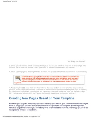 Template Tutorial : GoLive CS




                                                                                                      << Play the Movie!

             3. When you’ve decided which CSS document you’d like to use, add it to your site by dragging it into
             the files tab of your site window. It’s a good idea to rename this external CSS file now.

             4. Clean up the page by deleting the CSS markers you placed in the head section while experimenting.


                                      CAREFUL! Before going to the next step sure to delete any CSS markers left in the
                                      head portion of the template page that you may have left behind while you were
                                      experimenting because they will be incorrectly linked to CSS files in the Library
                                      palette. Delete the marker by selecting it in the head pressing Delete on your
                        keyboard.



             4. Next drag the CSS page from the files list into the head portion of your template page to link it
             properly as an external style sheet. Feel free to make additional edits to the template page as needed,
             such as adding hyperlinks, components, etc. When you are done, close and save the template page.
             TIP: You can also edit the CSS file if you’d like, but we’ll save that for another tutorial...


             Creating New Pages Based on Your Template
             Now that you’ve got a template page looks the way you want it, you can make additional pages
             from it. Any pages created from a template will be updated if the template itself is updated.
             This is a huge time saver if you need to update an element that repeats on many page, such as
             navigational links or contact info.


http://www.amenco.com/pagetemplates/index.html (6 of 7)1/26/2004 5:04:07 PM
 