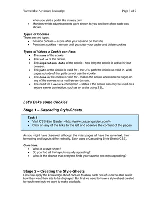 Webworks: Advanced Javascript                                                  Page 3 of 9

        when you visit a portal like myway.com
   •    Monitors which advertisements were shown to you and how often each was
        shown.

Types of Cookies
There are two types:
   • Session cookies – expire after your session on that site
   • Persistent cookies – remain until you clear your cache and delete cookies

Types of Values a Cookie can Pass
    •   The name of the cookie.
    •   The value of the cookie.
    •   The expiration date of the cookie - how long the cookie is active in your
        browser.
    •   The path of the cookie is valid for - the URL path the cookie us valid in. Web
        pages outside of that path cannot use the cookie.
    •   The domain the cookie is valid for - makes the cookie accessible to pages on
        any of the servers on a multi-server domain.
    •   The need for a secure connection – states if the cookie can only be used on a
        secure server connection, such as on a site using SSL.




Let’s Bake some Cookies

Stage 1 – Cascading Style-Sheets

   Task 1
   • Visit CSS-Zen Garden <http://www.csszengarden.com/>
   • Click on any of the links to the left and observe the content of the pages


As you might have observed, although the index pages all have the same text, their
formatting and layouts differ radically. Each uses a Cascading Style-Sheet (CSS).

Questions:
  • What is a style-sheet?
  • Do you find all the layouts equally appealing?
  • What is the chance that everyone finds your favorite one most appealing?




Stage 2 – Creating the Style-Sheets
Lets now apply the knowledge about cookies to allow each one of us to be able select
how they want their site to be displayed. But first we need to have a style-sheet created
for each new look we want to make available.
 