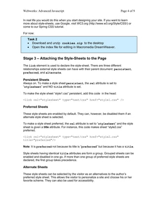 Webworks: Advanced Javascript                                                   Page 4 of 9

In real life you would do this when you start designing your site. If you want to learn
more about style-sheets, use Google, visit WC3.org (http://www.w3.org/Style/CSS/) or
come to our Spring CSS tutorial.

For now:

   Task 2
   • Download and unzip cookies.zip to the desktop
   • Open the index file for editing in Macromedia DreamWeaver.


Stage 3 – Attaching the Style-Sheets to the Page
The link element is used to declare the style-sheet. There are three different
relationships external style sheets can have with their parent document: persistent,
preferred, and alternate.

Persistent Sheets
Always on. To make a style sheet persistent, the rel attribute is set to
“stylesheet” and NO title attribute is set.

To make the style sheet “style1.css” persistent, add this code in the head:

<link rel="stylesheet" type="text/css" href="style1.css" />

Preferred Sheets

These style sheets are enabled by default. They can, however, be disabled them if an
alternate style sheet is selected.

To make a style sheet preferred, the rel attribute is set to “stylesheet” and the style
sheet is given a title attribute. For instance, this code makes sheet “style2.css”
preferred.

<link rel="stylesheet" type="text/css" href="style2.css"
title="preferred"/>

Note: It is preferred not because its title is “preferred” but because it has a title.

Style sheets having identical title attributes are form a group. Grouped sheets can be
enabled and disabled in one go. If more than one group of preferred style sheets are
declared, the first group takes precedence.

Alternate Sheets

These style sheets can be selected by the visitor as an alternatives to the author’s
preferred style sheet. This allows the visitor to personalize a site and choose his or her
favorite scheme. They can also be used for accessibility.
 