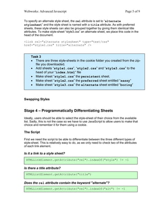 Webworks: Advanced Javascript                                                   Page 5 of 9


To specify an alternate style sheet, the rel attribute is set to “alternate
stylesheet” and the style sheet is named with a title attribute. As with preferred
sheets, these style sheets can also be grouped together by giving them identical title
attributes. To make style-sheet “style3.css” an alternate sheet, we place this code in the
head of the document.

<link rel="alternate stylesheet" type="text/css"
href="style2.css" title="alternate" />



     Task 3
     • There are three style-sheets in the cookie folder you created from the zip-
        file you downloaded.
     • Add sheets “style1.css”, “style2.css” and “style3.css” to the
        head of your “index.html“ file
     • Make sheet “style1.css” the persistent sheet.
     • Make sheet “style2.css” the preferred sheet entitled “sassy”
     • Make sheet “style3.css” the alternate sheet entitled “boring”



Swapping Styles


Stage 4 – Programmatically Differentiating Sheets
Ideally, users should be able to select the style-sheet of their choice from the available
list. Sadly, this is not the case so we have to use JavaScript to allow users to make that
choice and remember it for them using a cookie.

The Script

First we need the script to be able to differentiate between the three different types of
style-sheet. This is relatively easy to do, as we only need to check two of the attributes
of each link element.

Is it a link to a style sheet?
 HTMLLinkElement.getAttribute("rel").indexOf("style") != -1

Is there a title attribute?
 HTMLListElement.getAttribute("title")

Does the rel attribute contain the keyword "alternate"?
 HTMLLinkElement.getAttribute("rel").indexOf("alt") != -1
 