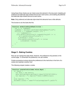 Webworks: Advanced Javascript                                                   Page 6 of 9




Using these three checks we can check every link element in the document, disabling all
preferred and alternate style sheets that we don’t want active, and enabling all preferred
and alternate style sheets that we do want active.

Note: Only preferred and alternate style sheet link elements have a title attribute.

The function to do this looks like this:

 function setActiveStyleSheet(title) {
    var i, a, tagNames;
    tagNames = document.getElementsByTagName("link");
    for(i=0; i < tagNames.length; i++) {
        a = tagNames[i];
      if(a.getAttribute("rel").indexOf("style") != -1
          && a.getAttribute("title")) {
         a.disabled = true;
         if(a.getAttribute("title") == title)
            a.disabled = false;
      }
    }
 }




Stage 5 - Baking Cookies
Now we can change the style sheet. However, the preference only persists on the
current page. To remember the preference, we use cookies.

Cookie processing involves storing the preference to the hard-drive in the form of a
cookie and reading it another time.

The following snippet creates a cookie.


 function createCookie(name,value,days) {
   if (days) {
     var date = new Date();
     date.setTime(date.getTime()+(days*24*60*60*1000));
     var expires = "; expires="+date.toGMTString();
   }
   else expires = "";
   document.cookie = name+"="+value+expires+"; path=/";
 }
 