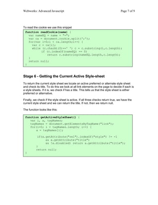 Webworks: Advanced Javascript                                                      Page 7 of 9




To read the cookie we use this snippet
 function readCookie(name) {
   var nameEQ = name + "=";
   var ca = document.cookie.split(';');
   for(var i=0;i < ca.length;i++) {
     var c = ca[i];
     while (c.charAt(0)==' ') c = c.substring(1,c.length);
          if (c.indexOf(nameEQ) == 0)
              return c.substring(nameEQ.length,c.length);
   }
   return null;
 }



Stage 6 - Getting the Current Active Style-sheet
To return the current style sheet we locate an active preferred or alternate style sheet
and check its title. To do this we look at all link elements on the page to decide if each is
a style sheets. If it is, we check if has a title. This tells us that the style sheet is either
preferred or alternative.

Finally, we check if the style sheet is active. If all three checks return true, we have the
current style sheet and we can return the title. If not, then we return null.

The function looks like this:

 function getActiveStyleSheet() {
    var i, a, tagNames;
    tagNames = document.getElementsByTagName("link");
    for(i=0; i < tagNames.length; i++) {
       a = tagNames[i];

            if(a.getAttribute("rel").indexOf("style") != -1
                 && a.getAttribute("title")
                 && !a.disabled) return a.getAttribute("title");
           }
           return null;
 }
 