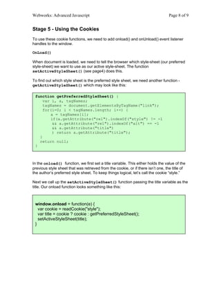 Webworks: Advanced Javascript                                                     Page 8 of 9


Stage 5 - Using the Cookies
To use these cookie functions, we need to add onload() and onUnload() event listener
handles to the window.

OnLoad()

When document is loaded, we need to tell the browser which style-sheet (our preferred
style-sheet) we want to use as our active style-sheet. The function
setActiveStyleSheet() (see page4) does this.

To find out which style sheet is the preferred style sheet, we need another function -
getActiveStyleSheet() which may look like this:

 function getPreferredStyleSheet() {
     var i, a, tagNames;
     tagNames = document.getElementsByTagName("link");
     for(i=0; i < tagNames.length; i++) {
        a = tagNames[i];
        if(a.getAttribute("rel").indexOf("style") != -1
         && a.getAttribute("rel").indexOf("alt") == -1
         && a.getAttribute("title")
         ) return a.getAttribute("title");
   }
   return null;
 }



In the onload() function, we first set a title variable. This either holds the value of the
previous style sheet that was retrieved from the cookie, or if there isn’t one, the title of
the author’s preferred style sheet. To keep things logical, let’s call the cookie “style.”

Next we call up the setActiveStyleSheet() function passing the title variable as the
title. Our onload function looks something like this:



 window.onload = function(e) {
   var cookie = readCookie("style");
   var title = cookie ? cookie : getPreferredStyleSheet();
   setActiveStyleSheet(title);
 }
 