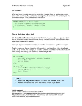 Webworks: Advanced Javascript                                                     Page 9 of 9

onUnload()

When we leave the page, we want to remember the style-sheet for another day, so we
save it. We use the onUnload listener message handle to do this. This function gets the
current active style-sheet, and saves it in a cookie:

 window.onunload = function(e) {
   var title = getActiveStyleSheet();
   createCookie("style", title, 365);
 }




Stage 6 - Integrating it all
We store all these functions in a JavaScript file named styleswitcher.js, and load
the file inside the head of the document, making sure the script file is loaded after all the
style-sheet link elements like this:

<script type="text/JavaScript" src="styleswitcher.js"></script>

To allow visitors to change the active style sheet, we use hyperlinks with a JavaScript
onClick() events. For example, to have the option to switch between two themes with
titles “boring” and “sassy,” we would use the following HTML:


 <a href="#"
      onclick="setActiveStyleSheet('boring');
      return false;">
      Boring Theme
 </a>
 <a href="#"
         onclick="setActiveStyleSheet('sassy');
         return false;">
         Sassy Theme
Finally, we attach the script that makes all this work to the html file
 </a>



     Task 4
     • Attach the “style-switcher.js” file to the “index.html” file
     • Add the hyperlinks that allow the user to switch style sheets



Resources Used
Cookie-Central < http://www.cookiecentral.com/faq/>
Webopedia.Com < http://www.webopedia.com/DidYouKnow/Internet/2002/Cookies.asp>
Adapted from Sowden, Paul. “Alternative Style: Working With Alternate Style Sheets.”
< http://www.alistapart.com/articles/alternate/>
 