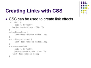 Creating Links with CSS
 CSS can be used to create link effects
 .txtlink {
      color: #990000;
    background-color: #ffffff;
 }
 a.txtlink:link {
      text-decoration: underline;
 }
 a.txtlink:visited {
      text-decoration: underline;
 }
 a.txtlink:hover {
      color: #ffcc00;
      background-color: #ffffff;
    text-decoration: none;
 }
 