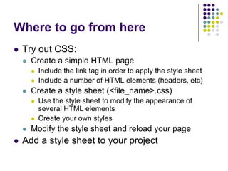 Where to go from here
 Try out CSS:
   Create a simple HTML page
    Include the link tag in order to apply the style sheet
    Include a number of HTML elements (headers, etc)
   Create a style sheet (<file_name>.css)
    Use the style sheet to modify the appearance of
    several HTML elements
    Create your own styles
   Modify the style sheet and reload your page
 Add a style sheet to your project
 