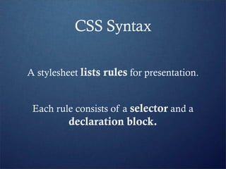 CSS Syntax

A stylesheet lists rules for presentation.


 Each rule consists of a selector and a
          declaration block.
 