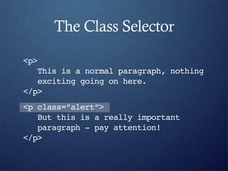 The Class Selector
<p>
   This is a normal paragraph, nothing
   exciting going on here.
</p>
<p class=”alert”>
   But this is a really important
   paragraph - pay attention!
</p>
 