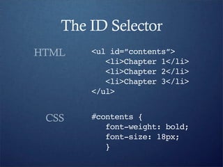 The ID Selector
HTML   <ul id=”contents”>
          <li>Chapter 1</li>
          <li>Chapter 2</li>
          <li>Chapter 3</li>
       </ul>


 CSS   #contents {
          font-weight: bold;
          font-size: 18px;
          }
 