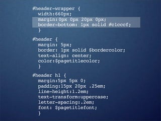 #header-wrapper {
  width:660px;
  margin: 0px 0px 20px 0px;
  border-bottom: 1px solid #c1cccf;
  }
#header {
  margin: 5px;
  border: 1px solid $bordercolor;
  text-align: center;
  color:$pagetitlecolor;
  }
#header h1 {
  margin:5px 5px 0;
  padding:15px 20px .25em;
  line-height:1.2em;
  text-transform:uppercase;
  letter-spacing:.2em;
  font: $pagetitlefont;
  }
 