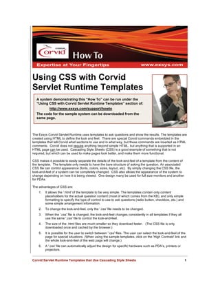 Using CSS with Corvid
Servlet Runtime Templates
  A system demonstrating this “How To” can be run under the
  “Using CSS with Corvid Servlet Runtime Templates” section of:
         http://www.exsys.com/support/howto
  The code for the sample system can be downloaded from the
  same page.



The Exsys Corvid Servlet Runtime uses templates to ask questions and show the results. The templates are
created using HTML to define the look and feel. There are special Corvid commands embedded in the
templates that tell Corvid what sections to use and in what way, but these commands are inserted as HTML
comments. Corvid does not require anything beyond simple HTML, but anything that is supported in an
HTML page can be used. Cascading Style Sheets (CSS) is a good example of something that is not
required, but which can be used to make pages look better, and make them more functional.

CSS makes it possible to easily separate the details of the look-and-feel of a template from the content of
the template. The template only needs to have the bare structure of asking the question. An associated
CSS file can control appearance (fonts, colors, sizes, layout, etc). By simply changing the CSS file, the
look-and-feel of a system can be completely changed. CSS also allows the appearance of the system to
change depending on how it is being viewed. One design many be used for full size monitors and another
for PDAs.

The advantages of CSS are:
    1.   It allows the '.html' of the template to be very simple. The templates contain only content
         placeholders for the actual question content (most of which comes from the KB), and only simple
         formatting to specify the type of control to use to ask questions (radio button, checkbox, etc.) and
         some simple arrangement information.
    2.   To change the look-and-feel, only the '.css' file needs to be changed.
    3.   When the '.css' file is changed, the look-and-feel changes consistently in all templates if they all
         use the same '.css' file to control the look-and-feel.
    4.   The size of the .html files are much smaller so they download faster. (The CSS file is only
         downloaded once and cached by the browser.)
    5.   It is possible for the user to switch between '.css' files. The user can select the look-and-feel of the
         page for special situations. (When using the sample templates, click on the 'High Contrast' link and
         the whole look-and-feel of the web page will change.)
    6.   A '.css' file can automatically adjust the design for specific hardware such as PDA’s, printers or
         projectors.


Corvid Servlet Runtime Templates that Use Cascading Style Sheets                                                1
 