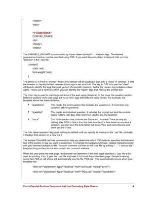 </form>
         </div>


         <p class=trace>
         CORVID_TRACE
         </p>
         </body>
         </html>

The VARIABLE_PROMPT is surrounded by <span class=”prompt”> ... </span> tags. The desired
appearance (markup) can be specified using CSS. If you want the prompt text in red and bold, put this
"selector" in the '.css' file.

    .prompt {
         color: red;
         font-weight: bold;
    }

The period (.) in front of “prompt” means this selector will be applied to tags with a “class” of “prompt”. It tells
the browser to display the text between those tags in red and bold. The key to CSS is to use the "class"
attribute to identify the tags that mark up text of a specific meaning. Notice the <span> tag includes a class
name. This is just a name by which you can identify the <span> tags that markup the prompt text.

The <div> tag is used to mark large sections of the web page (divisions), in this case, the question section.
Different sections of the web page will have <div> tags with different class names. For example, the
template above has these divisions:

     “questions”            This marks the entire section that includes the question or, if more than one
                             question, all the questions.
     “question”             This marks an individual question. It includes the prompt text and the controls
                             (radio buttons, edit box, drop down list) used to ask the question.

     “trace”                This is the section that contains the Trace text. Run with Trace on only for
                             testing. Use CSS to hide it from the beta user but if a beta tester encounters a
                             problem, you can have the beta tester pull down View and select Source and
                             send you the Trace.

The <div class=question> tag does nothing by default until you specify its markup in the '.css' file. (Actually,
it displays that section on a new line.)

The sample 'CorvidKB.css' has comments to help you determine which CSS selector specifies the look-and-
feel of the section or tag you want to customize. To change the background image, replace 'background.jpg'
with your desired background file. You can comment out lines in the '.css' file by putting /* ... */ around the
line(s) as long as they do not also contain the comment markers.

When the user prints the web page, the browser will determine if the web page specified a ‘.css’ file to be
used for printing. If so, it gets the ‘.css’ file and uses it to format the printed web page. People browsing
using their PDA or cell phone will automatically use the file ‘PDA.css’. This automatically occurs when your
template has:

         <link rel="stylesheet" type="text/css" href="print.css" media="print">
         <link rel="stylesheet" type="text/css" href="PDA.css" media="handheld">




Corvid Servlet Runtime Templates that Use Cascading Style Sheets                                                  4
 