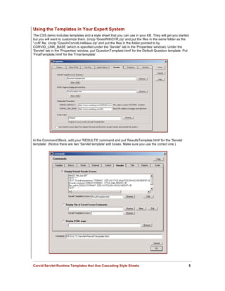 Using the Templates in Your Expert System
The CSS demo includes templates and a style sheet that you can use in your KB. They will get you started
but you will want to customize them. Unzip 'GoesWithCVR.zip' and put the files in the same folder as the
'.cvR' file. Unzip 'GoesInCorvidLinkBase.zip' and put the files in the folder pointed to by
CORVID_LINK_BASE (which is specified under the 'Servlet' tab in the 'Properties' window). Under the
'Servlet' tab in the 'Properties' window, put 'QuestionTemplate.html' for the Default Question template. Put
'FinalTemplate.html' for the 'Final template'.




In the Command Block, edit your 'RESULTS' command and put 'ResultsTemplate.html' for the 'Servlet
template'. (Notice there are two 'Servlet template' edit boxes. Make sure you use the correct one.)




Corvid Servlet Runtime Templates that Use Cascading Style Sheets                                           5
 