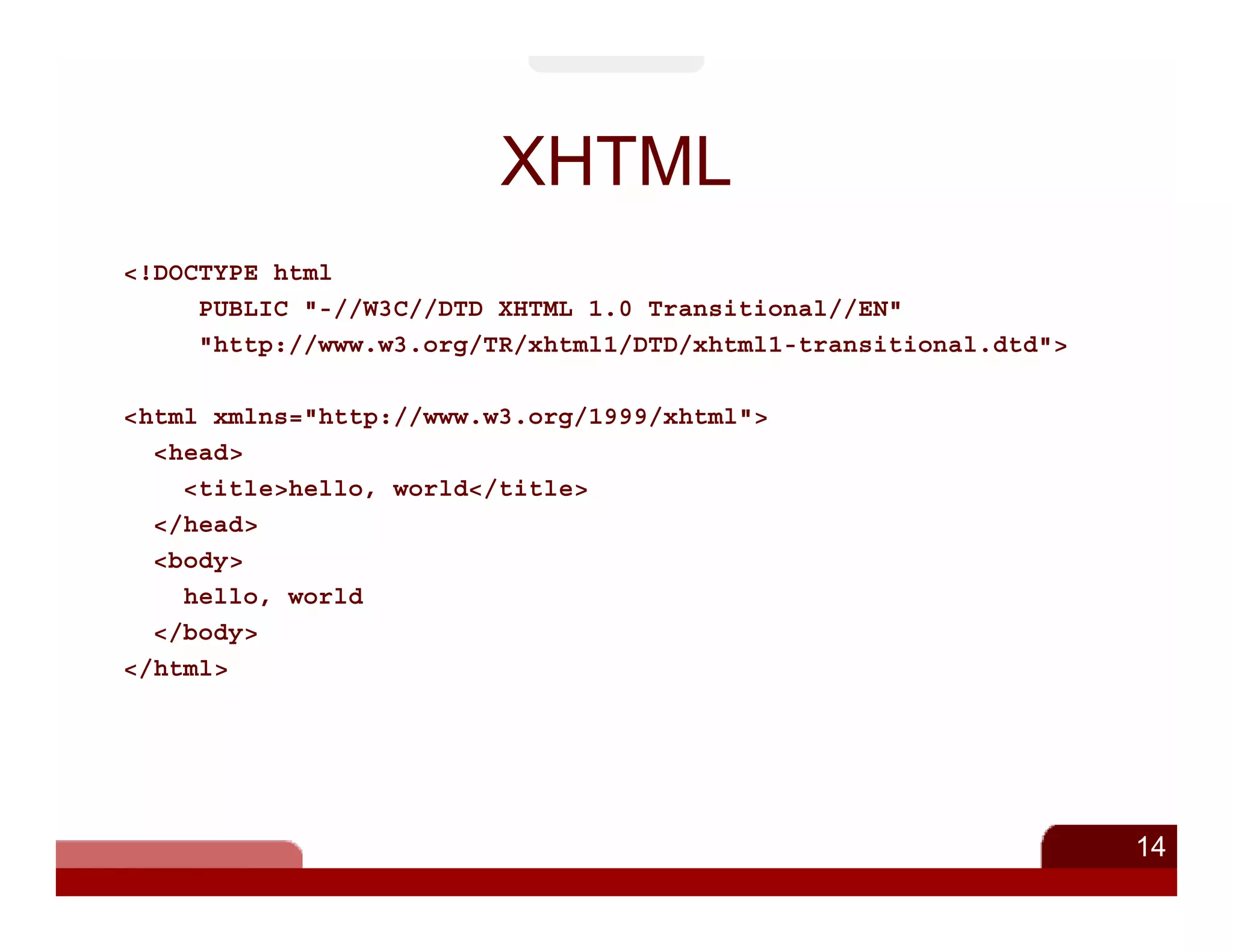 XHTML
<!DOCTYPE html
     PUBLIC "-//W3C//DTD XHTML 1.0 Transitional//EN"
     "http://www.w3.org/TR/xhtml1/DTD/xhtml1-transitional.dtd">

<html xmlns="http://www.w3.org/1999/xhtml">
  <head>
    <title>hello, world</title>
  </head>
  <body>
    hello, world
  </body>
</html>




                                                                  14
 