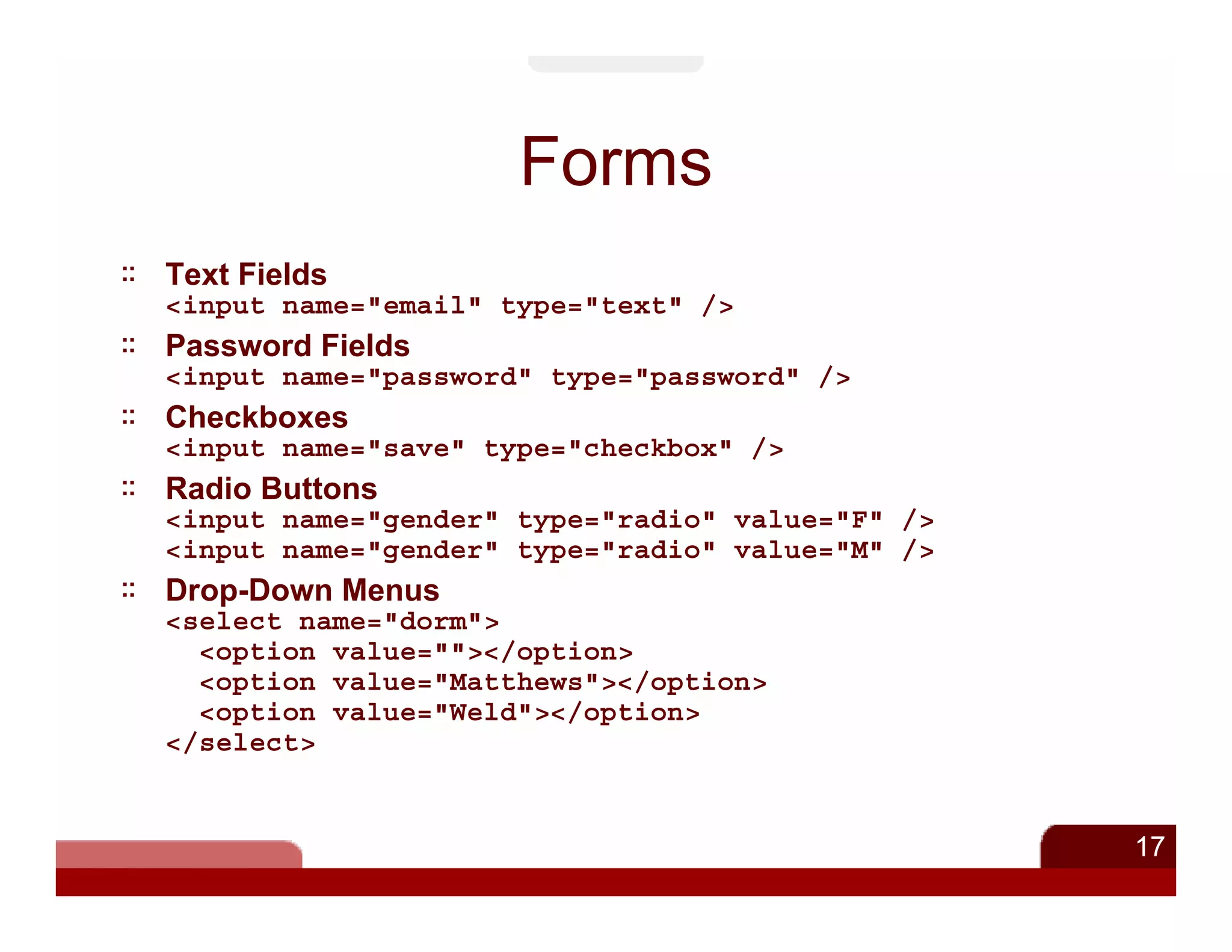 Forms
Text Fields
<input name="email" type="text" />
Password Fields
<input name="password" type="password" />
Checkboxes
<input name="save" type="checkbox" />
Radio Buttons
<input name="gender" type="radio" value="F" />
<input name="gender" type="radio" value="M" />
Drop-Down Menus
<select name="dorm">
  <option value=""></option>
  <option value="Matthews"></option>
  <option value="Weld"></option>
</select>


                                                 17
 
