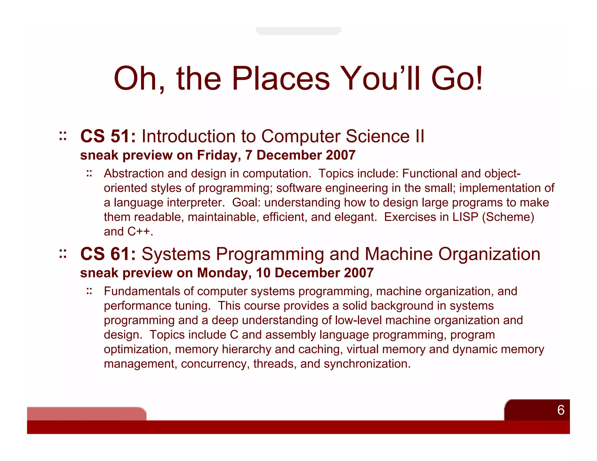 Oh, the Places You’ll Go!
CS 51: Introduction to Computer Science II
sneak preview on Friday, 7 December 2007
   Abstraction and design in computation. Topics include: Functional and object-
   oriented styles of programming; software engineering in the small; implementation of
   a language interpreter. Goal: understanding how to design large programs to make
   them readable, maintainable, efficient, and elegant. Exercises in LISP (Scheme)
   and C++.

CS 61: Systems Programming and Machine Organization
sneak preview on Monday, 10 December 2007
   Fundamentals of computer systems programming, machine organization, and
   performance tuning. This course provides a solid background in systems
   programming and a deep understanding of low-level machine organization and
   design. Topics include C and assembly language programming, program
   optimization, memory hierarchy and caching, virtual memory and dynamic memory
   management, concurrency, threads, and synchronization.


                                                                                          6
 