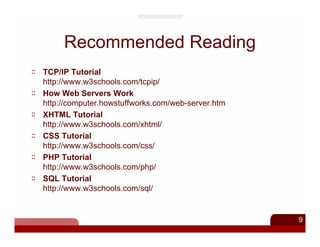 Recommended Reading
TCP/IP Tutorial
http://www.w3schools.com/tcpip/
How Web Servers Work
http://computer.howstuffworks.com/web-server.htm
XHTML Tutorial
http://www.w3schools.com/xhtml/
CSS Tutorial
http://www.w3schools.com/css/
PHP Tutorial
http://www.w3schools.com/php/
SQL Tutorial
http://www.w3schools.com/sql/


                                                   9
 