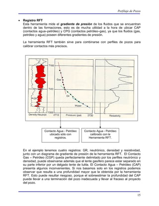 Perfilaje de Pozos


   Registro RFT
    Esta herramienta mide el gradiente de presión de los fluidos que se encuentran
    dentro de las formaciones, esto es de mucha utilidad a la hora de ubicar CAP
    (contactos agua–petróleo) y CPG (contactos petróleo–gas), ya que los fluidos (gas,
    petróleo y agua) poseen diferentes gradientes de presión.

    La herramienta RFT también sirve para combinarse con perfiles de pozos para
    calibrar contactos más precisos.




                   Contacto Agua - Petróleo    Contacto Agua - Petróleo
                      ubicado sólo con             calibrado con la
                          registros.              Herramienta RFT.



    En el ejemplo tenemos cuatro registros: GR, neutrónico, densidad y resistividad,
    junto con un diagrama de gradiente de presión de la herramienta RFT. El Contacto
    Gas – Petróleo (CGP) queda perfectamente delimitado por los perfiles neutrónico y
    densidad, puede observarse además que el lente gasífero parece estar separado en
    su parte inferior por un delgado lente de lutita. El Contacto Agua – Petróleo (CAP)
    presenta algunos inconvenientes. Si nos basamos solo en los registros podemos
    observar que resulta a una profundidad mayor que la obtenida por la herramienta
    RFT. Esto puede resultar riesgoso, porque el sobreestimar la profundidad del CAP
    puede llevar a una terminación del pozo inadecuada y llevar al fracaso al proyecto
    del pozo.


                                                                                         15
 