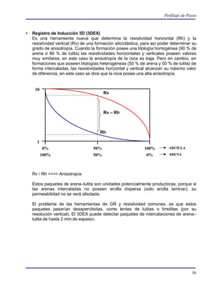 Perfilaje de Pozos



   Registro de Inducción 3D (3DEX)
    Es una herramienta nueva que determina la resistividad horizontal (Rh) y la
    resistividad vertical (Rv) de una formación siliciclástica, para así poder determinar su
    grado de anisotropía. Cuando la formación posee una litología homogénea (90 % de
    arena ó 90 % de lutita) las resistividades horizontales y verticales poseen valores
    muy similares, en este caso la anisotropía de la roca es baja. Pero en cambio, en
    formaciones que poseen litologías heterogéneas (50 % de arena y 50 % de lutita) de
    forma intercaladas, las resistividades horizontal y vertical alcanzan su máximo valor
    de diferencia, en este caso se dice que la roca posee una alta anisotropía.


     10
                                          Rv



                                          Rv – Rh



                                        Rh

      1
           0%                       50%                         100%         ARCILLA
          100%                      50%                          0%          ARENA




    Rv / Rh ===> Anisotropía

    Estos paquetes de arena–lutita son unidades potencialmente productoras, porque si
    las arenas intercaladas no poseen arcilla dispersa (solo arcilla laminar), su
    permeabilidad no se verá afectada.

    El problema de las herramientas de GR y resistividad comunes, es que estos
    paquetes pasarían desapercibidas, como lentes de lutitas o limolitas (por su
    resolución vertical). El 3DEX puede detectar paquetes de intercalaciones de arena–
    lutita de hasta 2 mm de espesor.




                                                                                         16
 