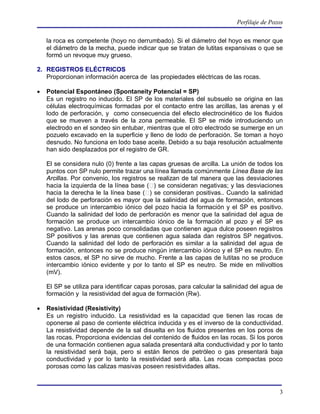 Perfilaje de Pozos

    la roca es competente (hoyo no derrumbado). Si el diámetro del hoyo es menor que
    el diámetro de la mecha, puede indicar que se tratan de lutitas expansivas o que se
    formó un revoque muy grueso.

2. REGISTROS ELÉCTRICOS
   Proporcionan información acerca de las propiedades eléctricas de las rocas.

   Potencial Espontáneo (Spontaneity Potencial = SP)
    Es un registro no inducido. El SP de los materiales del subsuelo se origina en las
    células electroquímicas formadas por el contacto entre las arcillas, las arenas y el
    lodo de perforación, y como consecuencia del efecto electrocinético de los fluidos
    que se mueven a través de la zona permeable. El SP se mide introduciendo un
    electrodo en el sondeo sin entubar, mientras que el otro electrodo se sumerge en un
    pozuelo excavado en la superficie y lleno de lodo de perforación. Se toman a hoyo
    desnudo. No funciona en lodo base aceite. Debido a su baja resolución actualmente
    han sido desplazados por el registro de GR.

    El se considera nulo (0) frente a las capas gruesas de arcilla. La unión de todos los
    puntos con SP nulo permite trazar una línea llamada comúnmente Línea Base de las
    Arcillas. Por convenio, los registros se realizan de tal manera que las desviaciones
    hacia la izquierda de la línea base ( ) se consideran negativas; y las desviaciones
    hacia la derecha le la línea base ( ) se consideran positivas.. Cuando la salinidad
    del lodo de perforación es mayor que la salinidad del agua de formación, entonces
    se produce un intercambio iónico del pozo hacia la formación y el SP es positivo.
    Cuando la salinidad del lodo de perforación es menor que la salinidad del agua de
    formación se produce un intercambio iónico de la formación al pozo y el SP es
    negativo. Las arenas poco consolidadas que contienen agua dulce poseen registros
    SP positivos y las arenas que contienen agua salada dan registros SP negativos.
    Cuando la salinidad del lodo de perforación es similar a la salinidad del agua de
    formación, entonces no se produce ningún intercambio iónico y el SP es neutro. En
    estos casos, el SP no sirve de mucho. Frente a las capas de lutitas no se produce
    intercambio iónico evidente y por lo tanto el SP es neutro. Se mide en milivoltios
    (mV).

    El SP se utiliza para identificar capas porosas, para calcular la salinidad del agua de
    formación y la resistividad del agua de formación (Rw).

   Resistividad (Resistivity)
    Es un registro inducido. La resistividad es la capacidad que tienen las rocas de
    oponerse al paso de corriente eléctrica inducida y es el inverso de la conductividad.
    La resistividad depende de la sal disuelta en los fluidos presentes en los poros de
    las rocas. Proporciona evidencias del contenido de fluidos en las rocas. Si los poros
    de una formación contienen agua salada presentará alta conductividad y por lo tanto
    la resistividad será baja, pero si están llenos de petróleo o gas presentará baja
    conductividad y por lo tanto la resistividad será alta. Las rocas compactas poco
    porosas como las calizas masivas poseen resistividades altas.



                                                                                          3
 