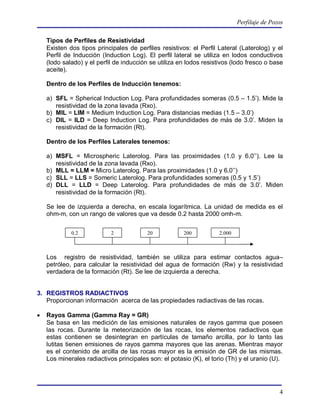 Perfilaje de Pozos

    Tipos de Perfiles de Resistividad
    Existen dos tipos principales de perfiles resistivos: el Perfil Lateral (Laterolog) y el
    Perfil de Inducción (Induction Log). El perfil lateral se utiliza en lodos conductivos
    (lodo salado) y el perfil de inducción se utiliza en lodos resistivos (lodo fresco o base
    aceite).

    Dentro de los Perfiles de Inducción tenemos:

    a) SFL = Spherical Induction Log. Para profundidades someras (0.5 – 1.5’). Mide la
       resistividad de la zona lavada (Rxo).
    b) MIL = LIM = Medium Induction Log. Para distancias medias (1.5 – 3.0’)
    c) DIL = ILD = Deep Induction Log. Para profundidades de más de 3.0’. Miden la
       resistividad de la formación (Rt).

    Dentro de los Perfiles Laterales tenemos:

    a) MSFL = Microspheric Laterolog. Para las proximidades (1.0 y 6.0’’). Lee la
       resistividad de la zona lavada (Rxo).
    b) MLL = LLM = Micro Laterolog. Para las proximidades (1.0 y 6.0’’)
    c) SLL = LLS = Someric Laterolog. Para profundidades someras (0.5 y 1.5’)
    d) DLL = LLD = Deep Laterolog. Para profundidades de más de 3.0’. Miden
       resistividad de la formación (Rt).

    Se lee de izquierda a derecha, en escala logarítmica. La unidad de medida es el
    ohm-m, con un rango de valores que va desde 0.2 hasta 2000 omh-m.


             0.2            2            20            200           2.000



    Los registro de resistividad, también se utiliza para estimar contactos agua–
    petróleo, para calcular la resistividad del agua de formación (Rw) y la resistividad
    verdadera de la formación (Rt). Se lee de izquierda a derecha.


3. REGISTROS RADIACTIVOS
   Proporcionan información acerca de las propiedades radiactivas de las rocas.

   Rayos Gamma (Gamma Ray = GR)
    Se basa en las medición de las emisiones naturales de rayos gamma que poseen
    las rocas. Durante la meteorización de las rocas, los elementos radiactivos que
    estas contienen se desintegran en partículas de tamaño arcilla, por lo tanto las
    lutitas tienen emisiones de rayos gamma mayores que las arenas. Mientras mayor
    es el contenido de arcilla de las rocas mayor es la emisión de GR de las mismas.
    Los minerales radiactivos principales son: el potasio (K), el torio (Th) y el uranio (U).




                                                                                             4
 